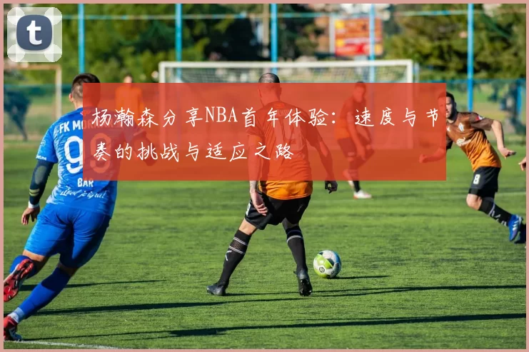 杨瀚森分享NBA首年体验：速度与节奏的挑战与适应之路