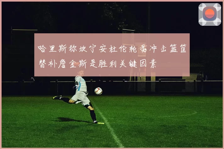 哈里斯称坎宁安杜伦轮番冲击篮筐替补詹金斯是胜利关键因素