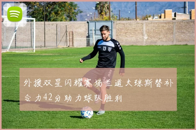 外援双星闪耀赛场兰道夫琼斯替补合力42分助力球队胜利